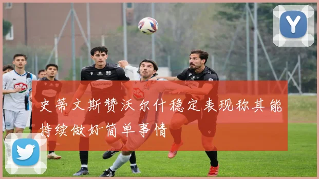 史蒂文斯赞沃尔什稳定表现称其能持续做好简单事情