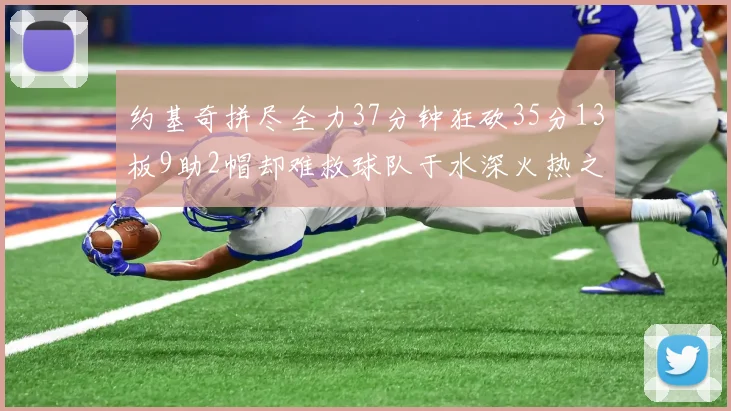 约基奇拼尽全力37分钟狂砍35分13板9助2帽却难救球队于水深火热之中