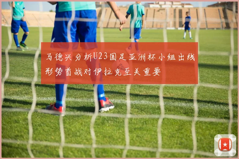 马德兴分析U23国足亚洲杯小组出线形势首战对伊拉克至关重要