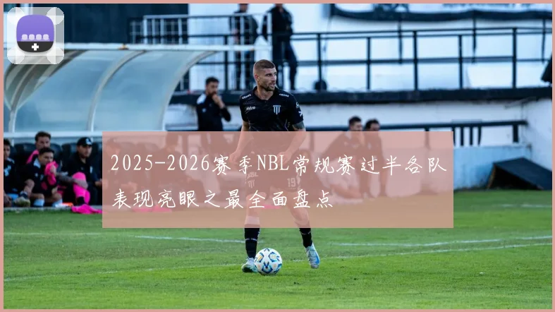2025-2026赛季NBL常规赛过半各队表现亮眼之最全面盘点