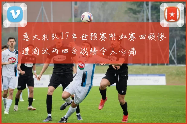 意大利队17年世预赛附加赛回顾惨遭淘汰两回合战绩令人心痛