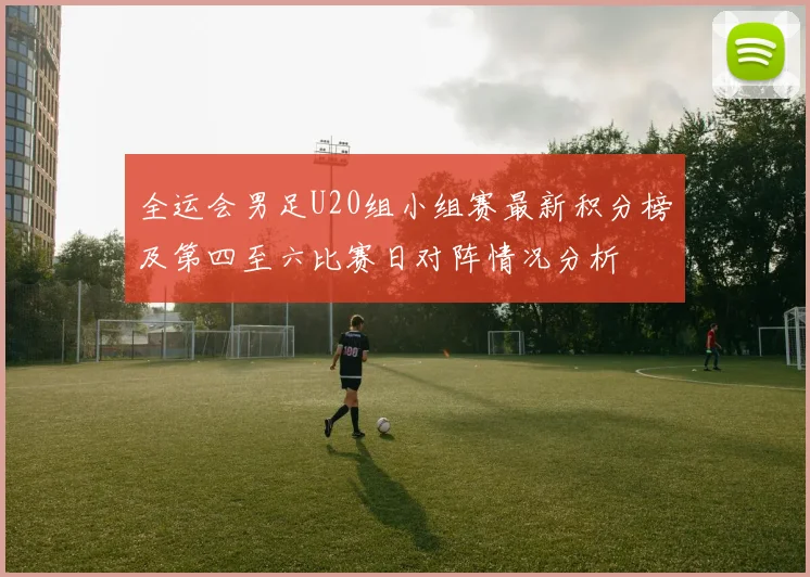 全运会男足U20组小组赛最新积分榜及第四至六比赛日对阵情况分析