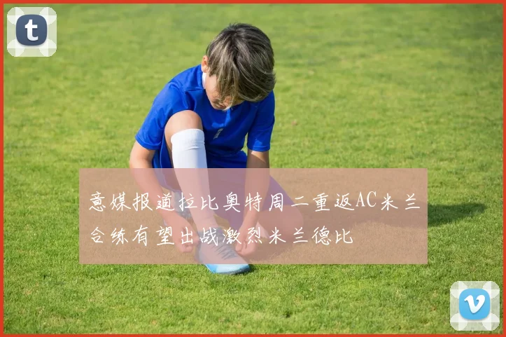 意媒报道拉比奥特周二重返AC米兰合练有望出战激烈米兰德比