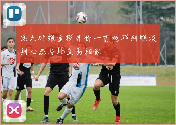 热火对维金斯开价一首轮邓利维谈判心态与JB交易相似