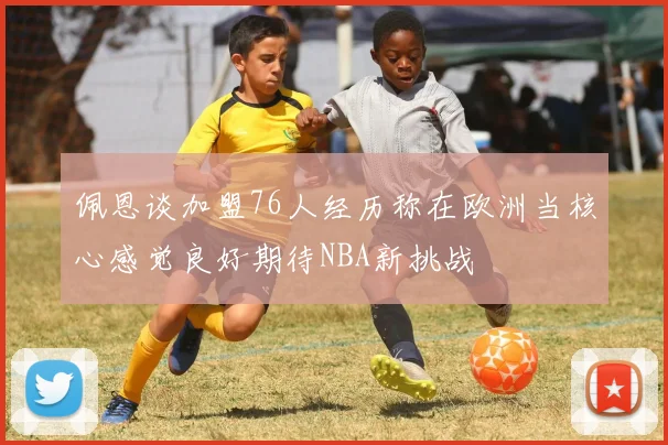 佩恩谈加盟76人经历称在欧洲当核心感觉良好期待NBA新挑战