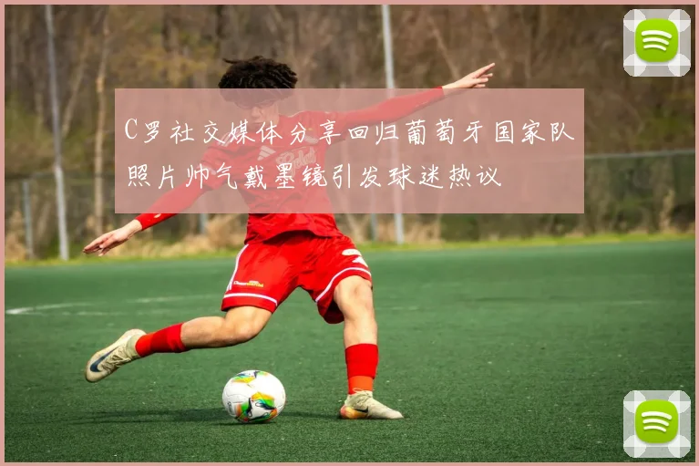 C罗社交媒体分享回归葡萄牙国家队照片帅气戴墨镜引发球迷热议