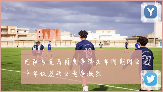 巴萨与皇马再度争锋去年同期同分今年仅差两分竞争激烈
