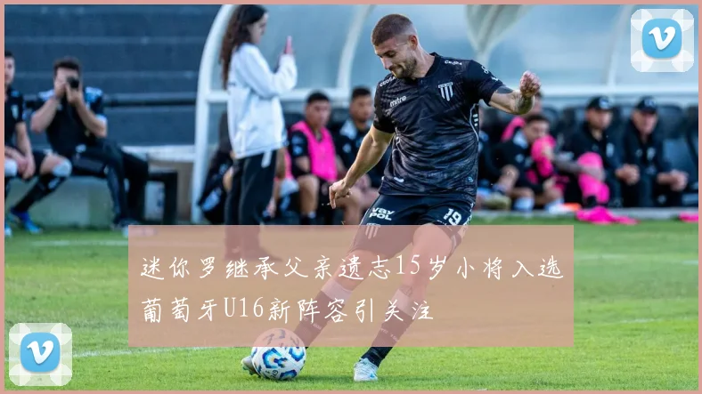 迷你罗继承父亲遗志15岁小将入选葡萄牙U16新阵容引关注