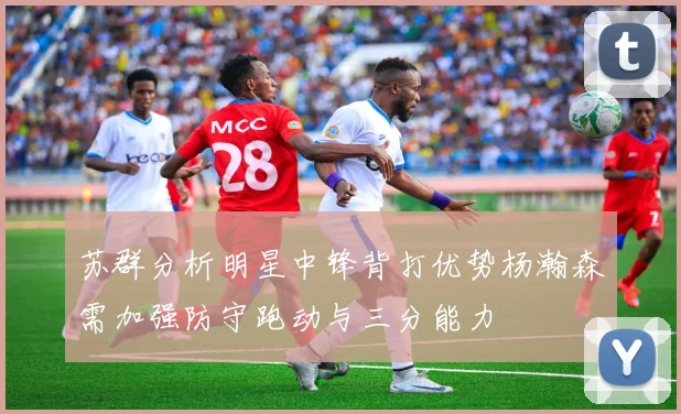 苏群分析明星中锋背打优势杨瀚森需加强防守跑动与三分能力