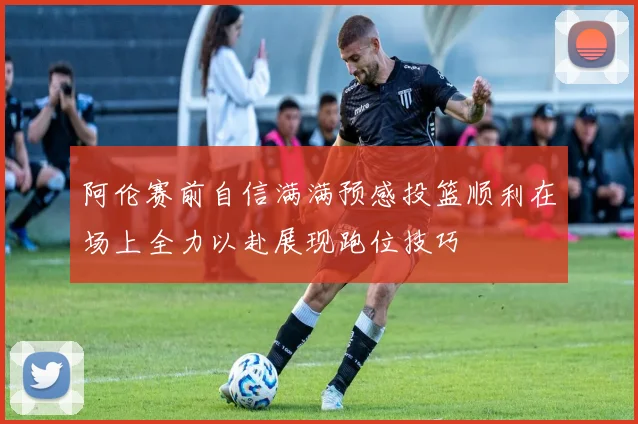 阿伦赛前自信满满预感投篮顺利在场上全力以赴展现跑位技巧