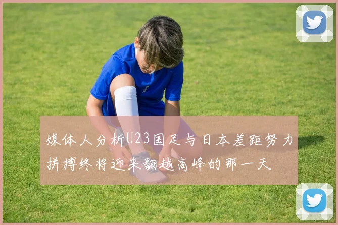 媒体人分析U23国足与日本差距努力拼搏终将迎来翻越高峰的那一天