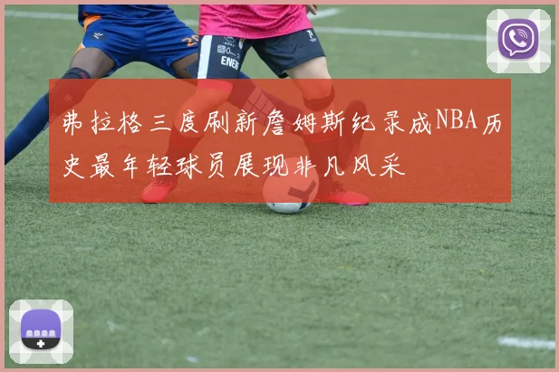 弗拉格三度刷新詹姆斯纪录成NBA历史最年轻球员展现非凡风采