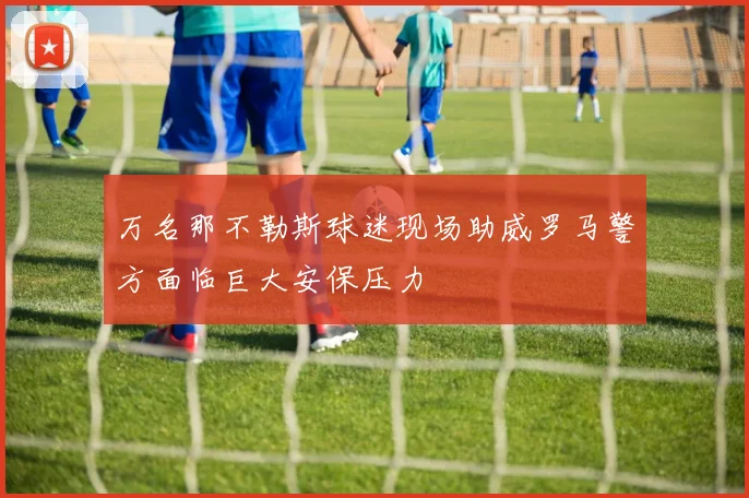 万名那不勒斯球迷现场助威罗马警方面临巨大安保压力