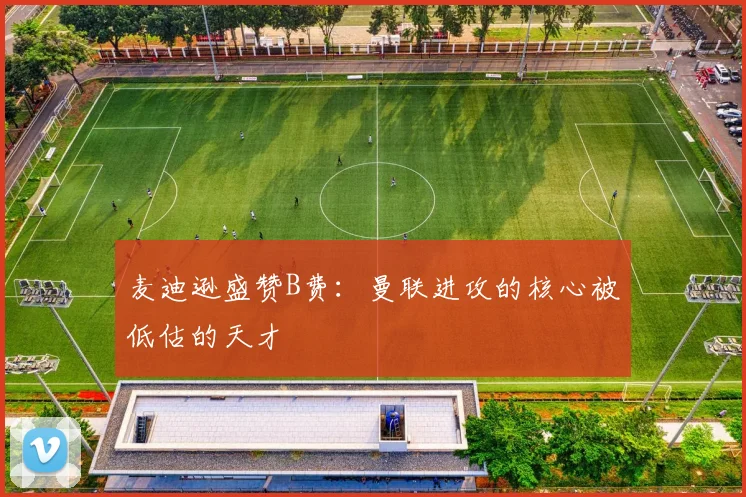 麦迪逊盛赞B费：曼联进攻的核心被低估的天才