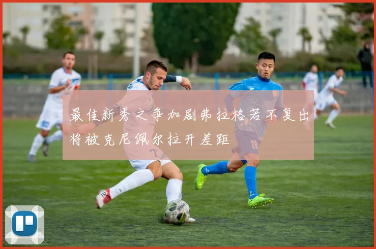 最佳新秀之争加剧弗拉格若不复出将被克尼佩尔拉开差距