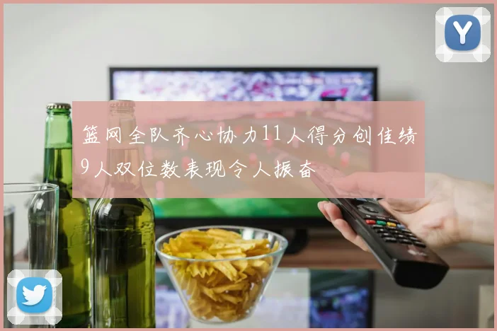 篮网全队齐心协力11人得分创佳绩9人双位数表现令人振奋