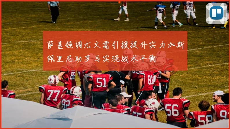 萨基强调尤文需引援提升实力加斯佩里尼助罗马实现战术平衡