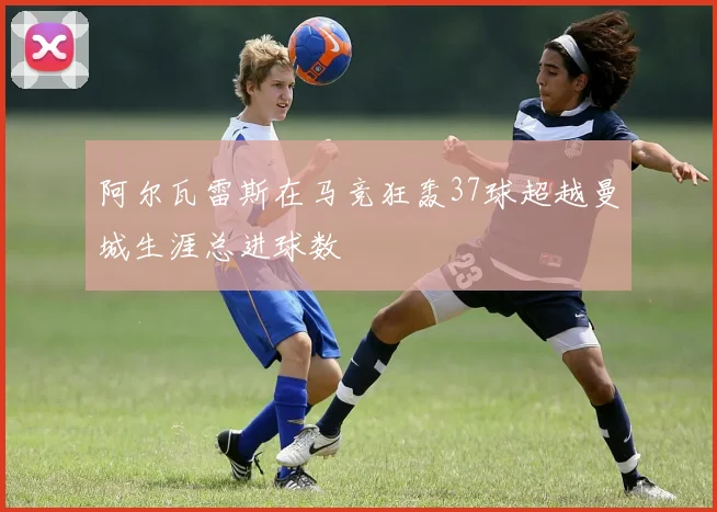 阿尔瓦雷斯在马竞狂轰37球超越曼城生涯总进球数