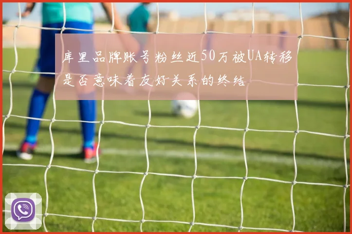 库里品牌账号粉丝近50万被UA转移是否意味着友好关系的终结
