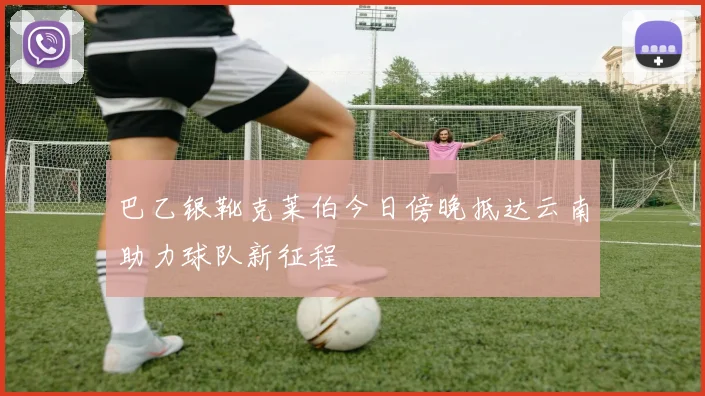 巴乙银靴克莱伯今日傍晚抵达云南助力球队新征程