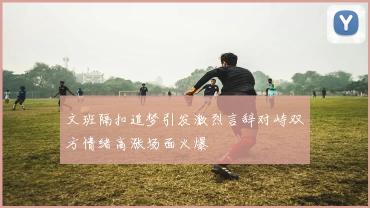 文班隔扣追梦引发激烈言辞对峙双方情绪高涨场面火爆