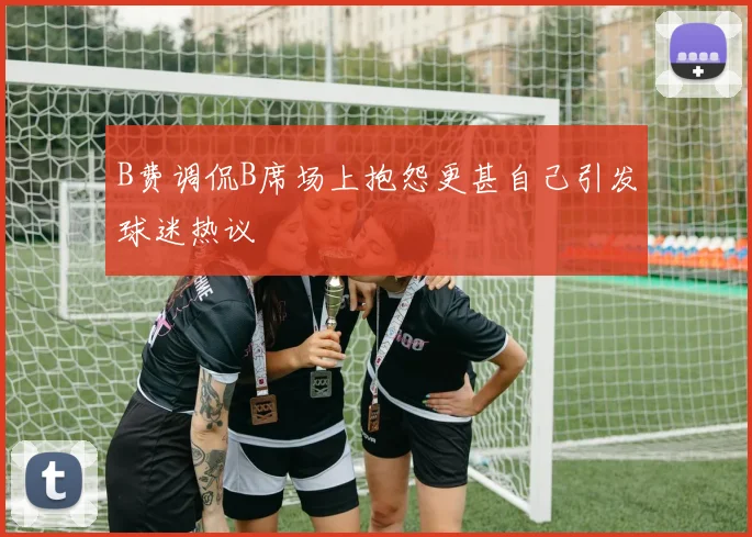 B费调侃B席场上抱怨更甚自己引发球迷热议