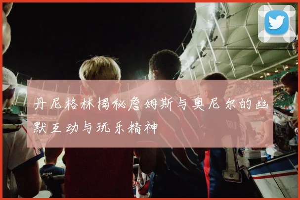 丹尼格林揭秘詹姆斯与奥尼尔的幽默互动与玩乐精神