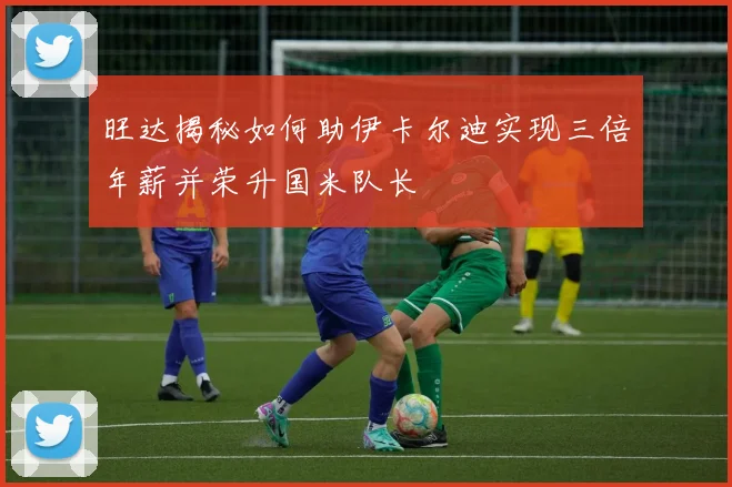 旺达揭秘如何助伊卡尔迪实现三倍年薪并荣升国米队长