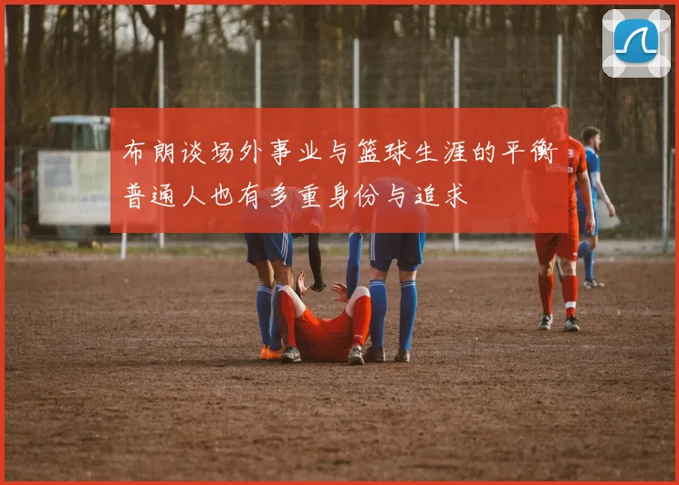 布朗谈场外事业与篮球生涯的平衡普通人也有多重身份与追求