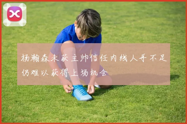 杨瀚森未获主帅信任内线人手不足仍难以获得上场机会