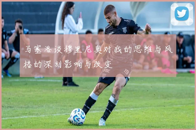 马塞洛谈穆里尼奥对我的思维与风格的深刻影响与改变