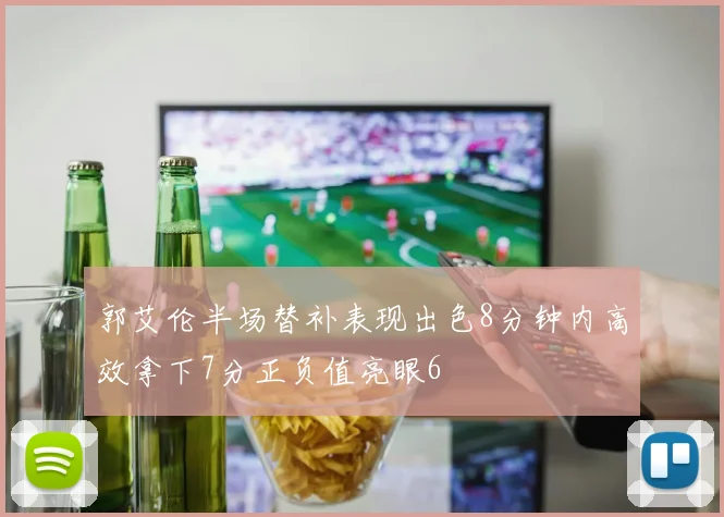 郭艾伦半场替补表现出色8分钟内高效拿下7分正负值亮眼6