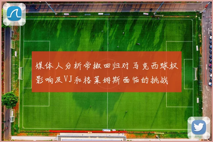 媒体人分析帝椒回归对马克西球权影响及VJ和格莱姆斯面临的挑战