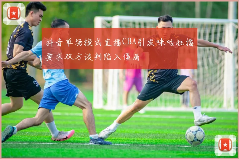 抖音单场模式直播CBA引发咪咕独播要求双方谈判陷入僵局