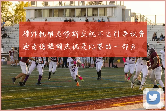 穆帅批维尼修斯庆祝不当引争议费迪南德强调庆祝是比赛的一部分