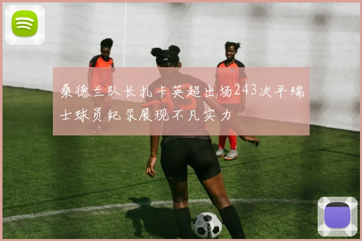 桑德兰队长扎卡英超出场243次平瑞士球员纪录展现不凡实力