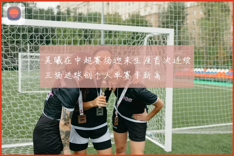 吴曦在中超赛场迎来生涯首次连续三场进球创个人单赛季新高