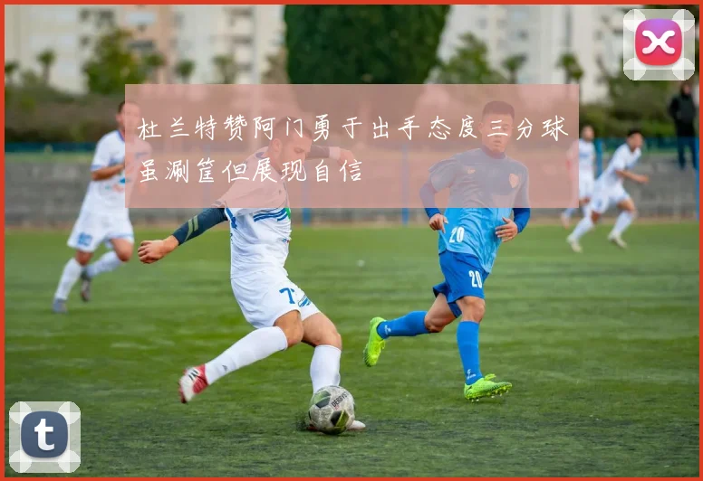杜兰特赞阿门勇于出手态度三分球虽涮筐但展现自信