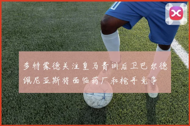 多特蒙德关注皇马青训后卫巴尔德佩尼亚斯将面临药厂和枪手竞争