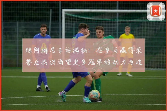 琼阿梅尼专访揭秘：在皇马赢得荣誉后我仍渴望更多冠军的动力与追求