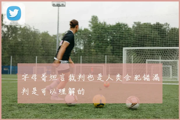 字母哥坦言裁判也是人类会犯错漏判是可以理解的