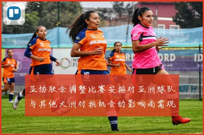 亚协联会调整比赛安排对亚洲球队与其他大洲对抗机会的影响尚需观察