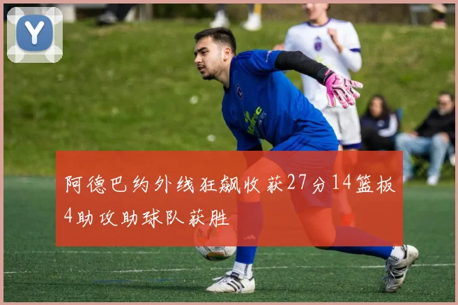 阿德巴约外线狂飙收获27分14篮板4助攻助球队获胜