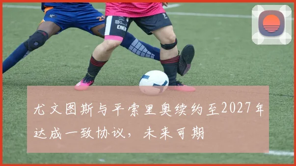 尤文图斯与平索里奥续约至2027年达成一致协议，未来可期