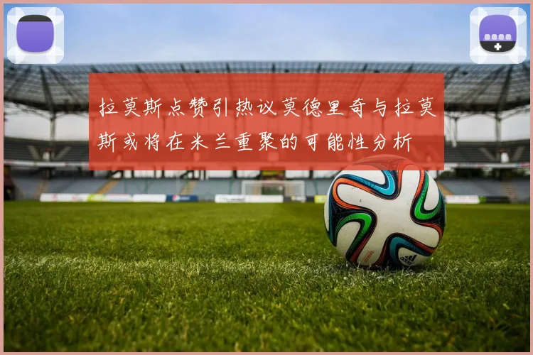 拉莫斯点赞引热议莫德里奇与拉莫斯或将在米兰重聚的可能性分析