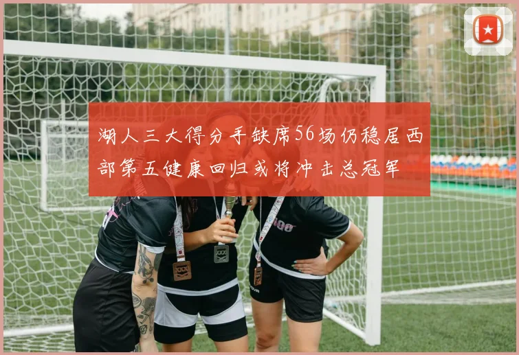 湖人三大得分手缺席56场仍稳居西部第五健康回归或将冲击总冠军