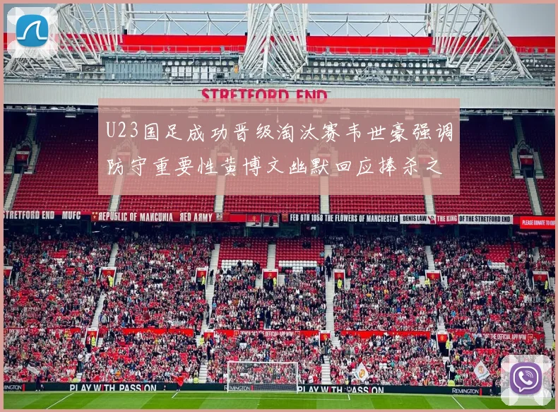 U23国足成功晋级淘汰赛韦世豪强调防守重要性黄博文幽默回应捧杀之说