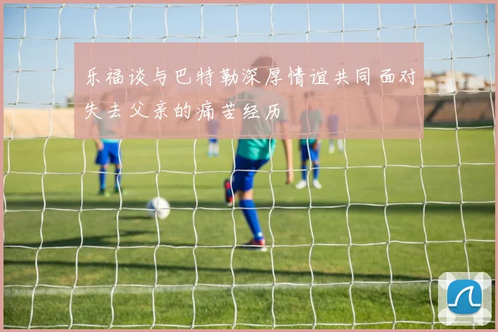 乐福谈与巴特勒深厚情谊共同面对失去父亲的痛苦经历