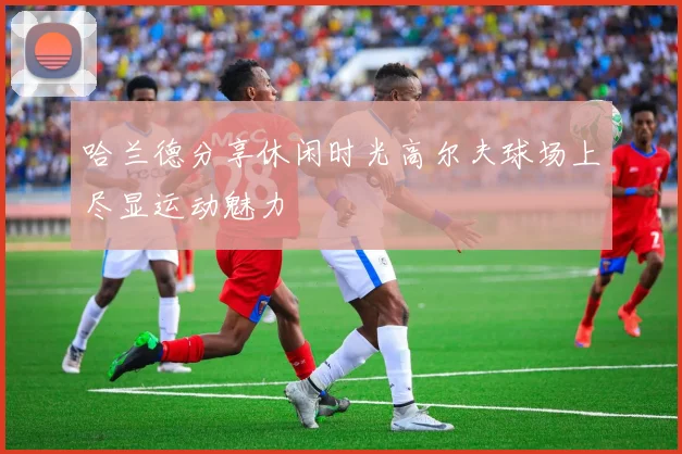 哈兰德分享休闲时光高尔夫球场上尽显运动魅力