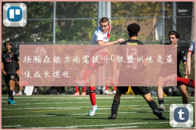 杨瀚森能力尚需提升G联盟训练是最佳成长途径
